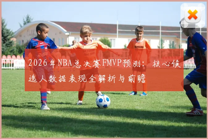 2026年NBA总决赛FMVP预测:核心候选人数据表现全解析与前瞻
