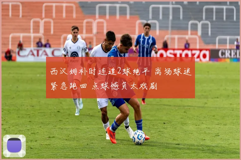 西汉姆补时连追2球绝平 离场球迷紧急跑回 点球憾负太戏剧