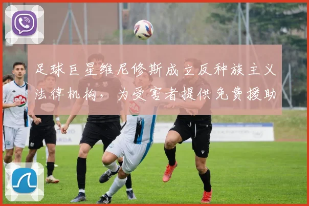 足球巨星维尼修斯成立反种族主义法律机构，为受害者提供免费援助与应对策略