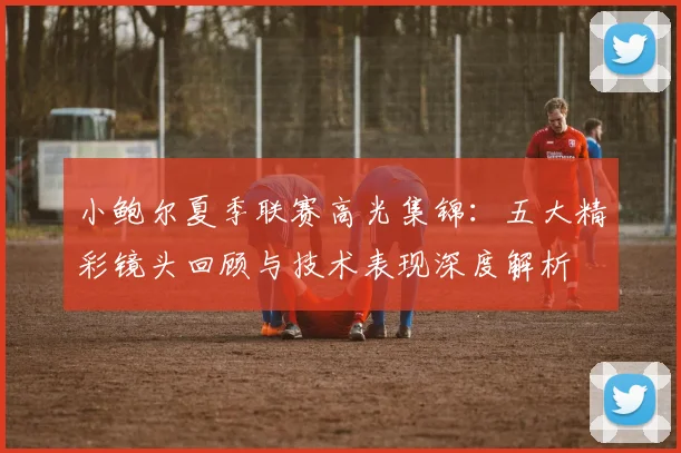 小鲍尔夏季联赛高光集锦：五大精彩镜头回顾与技术表现深度解析