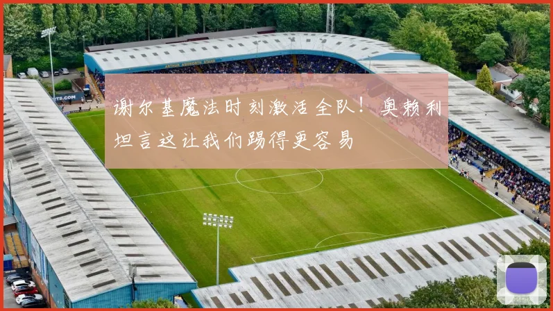 谢尔基魔法时刻激活全队!奥赖利坦言这让我们踢得更容易