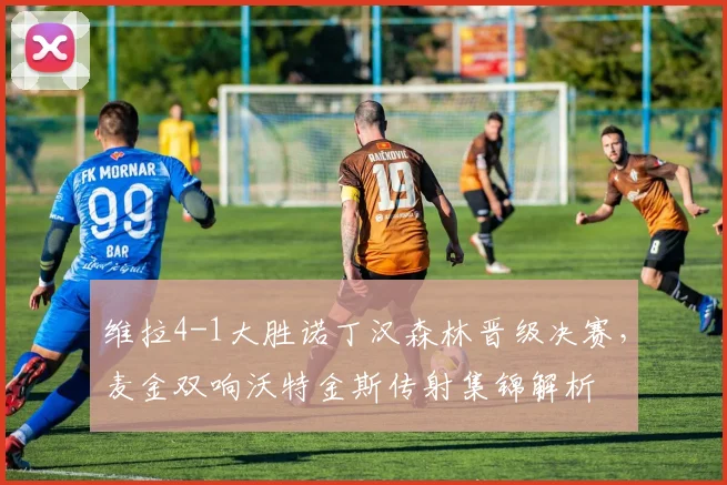 维拉4-1大胜诺丁汉森林晋级决赛，麦金双响沃特金斯传射集锦解析