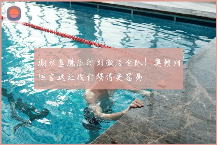 谢尔基魔法时刻激活全队！奥赖利坦言这让我们踢得更容易