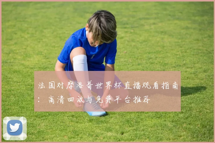 法国对摩洛哥世界杯直播观看指南:高清回放与免费平台推荐