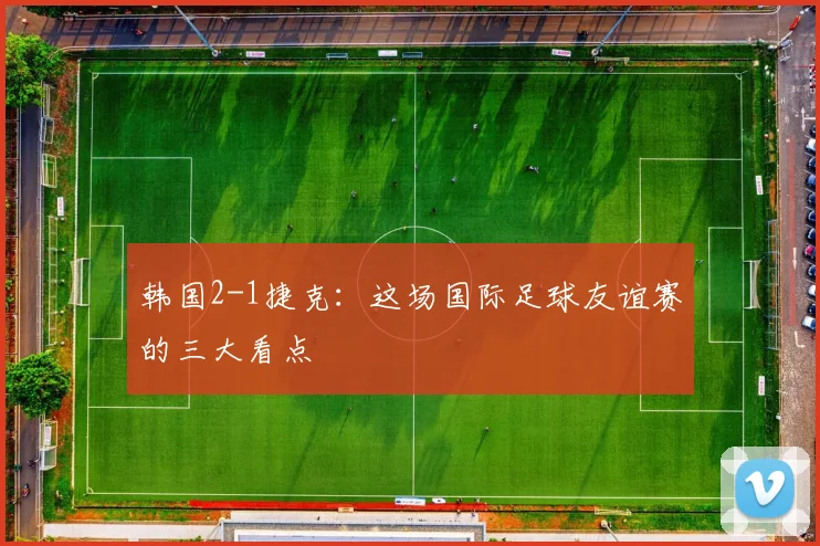 韩国2-1捷克：这场国际足球友谊赛的三大看点