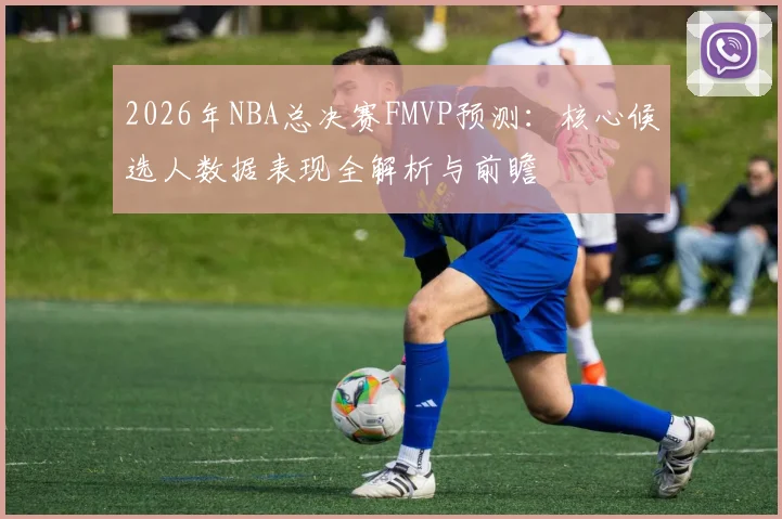2026年NBA总决赛FMVP预测：核心候选人数据表现全解析与前瞻