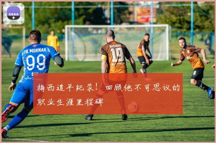 梅西追平纪录！回顾他不可思议的职业生涯里程碑