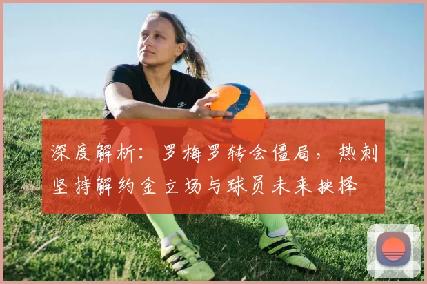 深度解析:罗梅罗转会僵局,热刺坚持解约金立场与球员未来抉择