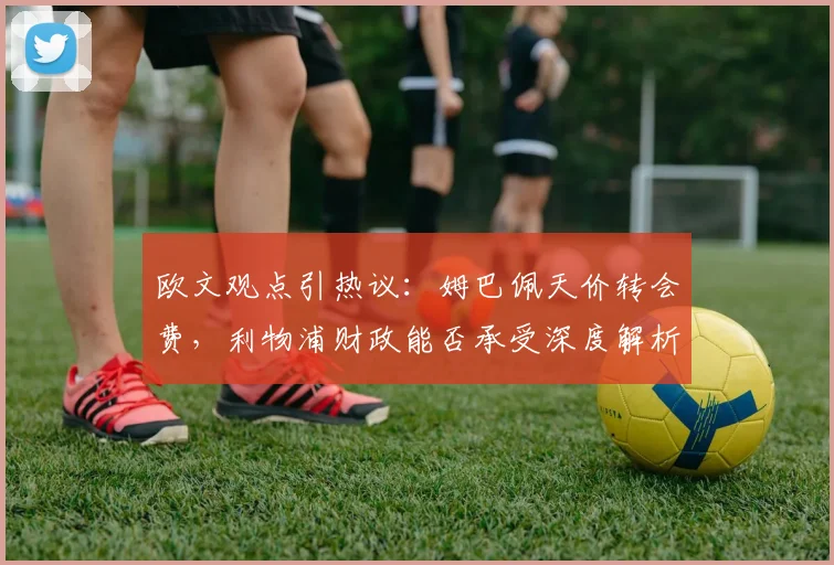 欧文观点引热议:姆巴佩天价转会费,利物浦财政能否承受深度解析